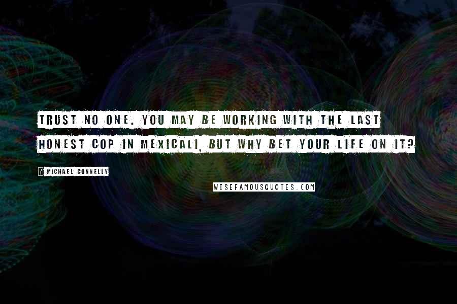 Michael Connelly Quotes: Trust no one. You may be working with the last honest cop in Mexicali, but why bet your life on it?