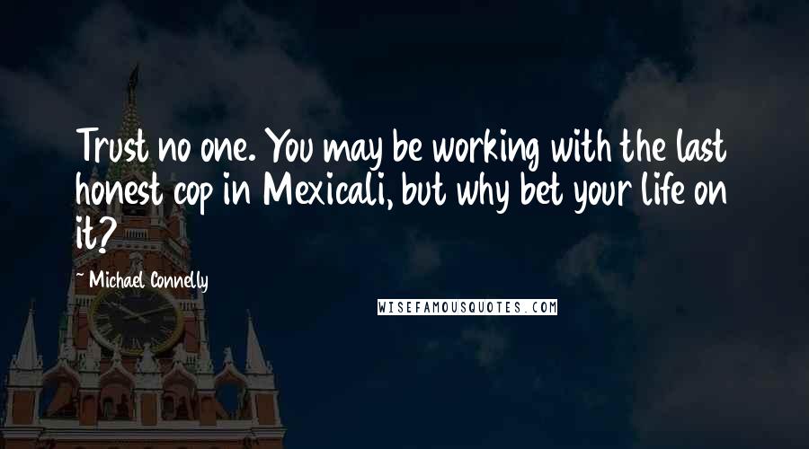 Michael Connelly Quotes: Trust no one. You may be working with the last honest cop in Mexicali, but why bet your life on it?