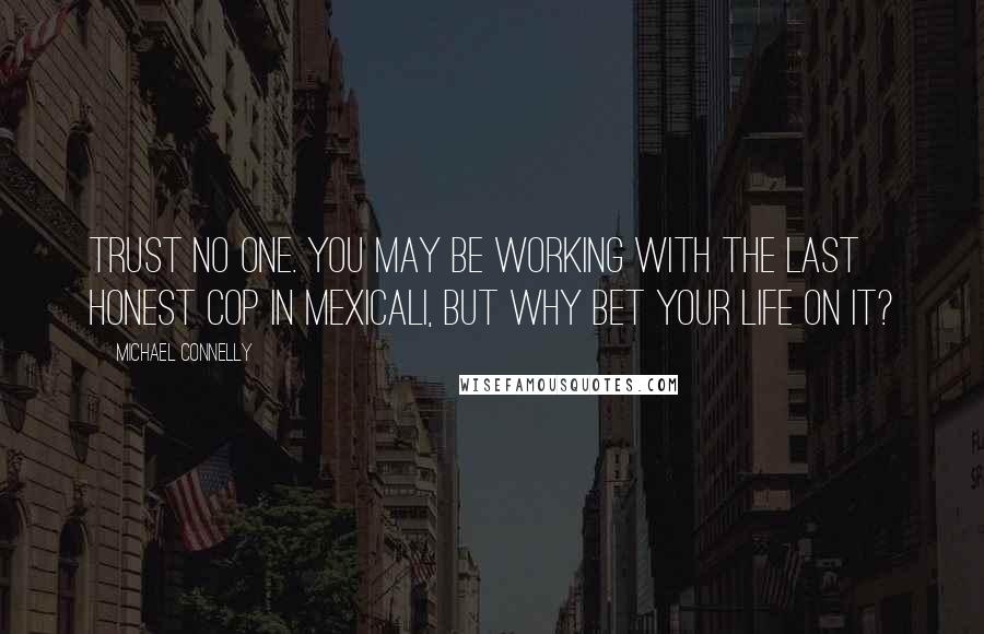 Michael Connelly Quotes: Trust no one. You may be working with the last honest cop in Mexicali, but why bet your life on it?