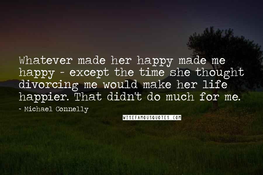 Michael Connelly Quotes: Whatever made her happy made me happy - except the time she thought divorcing me would make her life happier. That didn't do much for me.