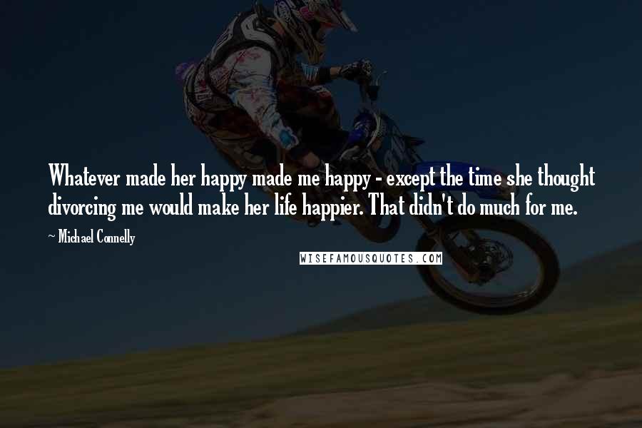 Michael Connelly Quotes: Whatever made her happy made me happy - except the time she thought divorcing me would make her life happier. That didn't do much for me.
