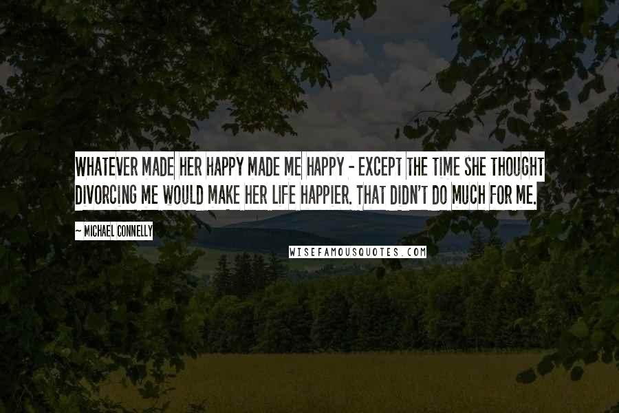 Michael Connelly Quotes: Whatever made her happy made me happy - except the time she thought divorcing me would make her life happier. That didn't do much for me.