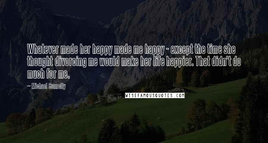 Michael Connelly Quotes: Whatever made her happy made me happy - except the time she thought divorcing me would make her life happier. That didn't do much for me.