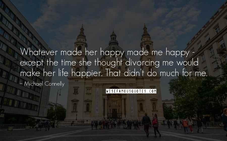 Michael Connelly Quotes: Whatever made her happy made me happy - except the time she thought divorcing me would make her life happier. That didn't do much for me.