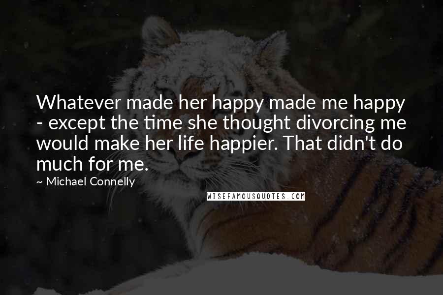 Michael Connelly Quotes: Whatever made her happy made me happy - except the time she thought divorcing me would make her life happier. That didn't do much for me.