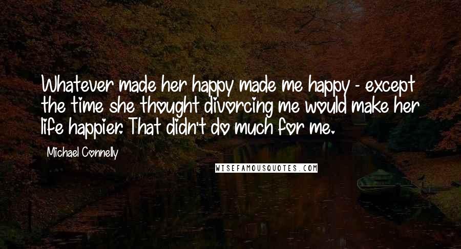 Michael Connelly Quotes: Whatever made her happy made me happy - except the time she thought divorcing me would make her life happier. That didn't do much for me.