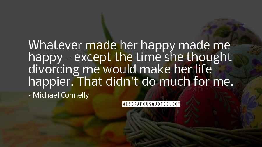 Michael Connelly Quotes: Whatever made her happy made me happy - except the time she thought divorcing me would make her life happier. That didn't do much for me.