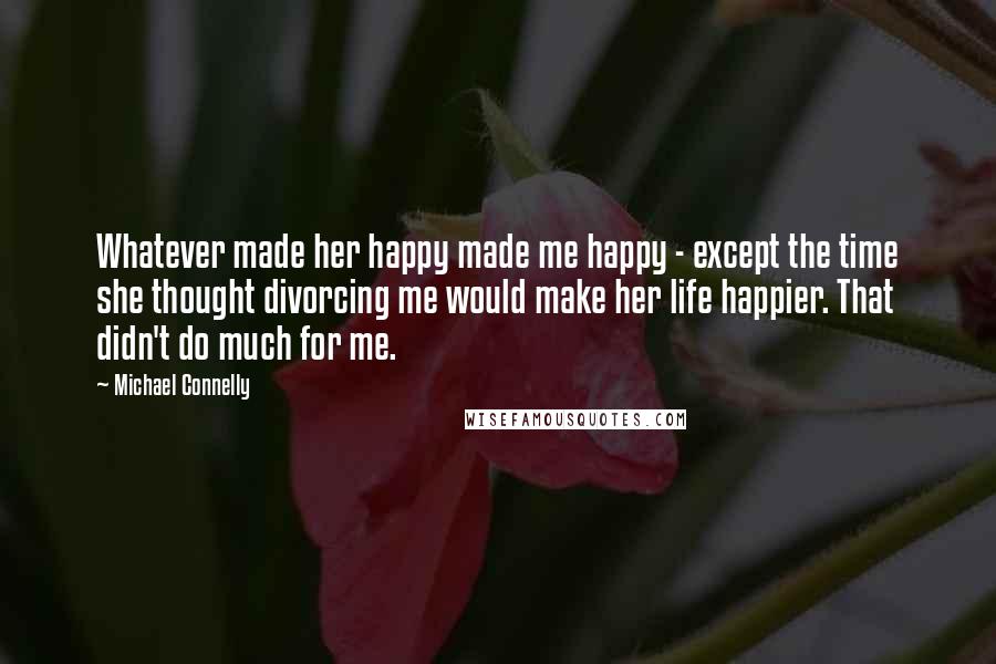 Michael Connelly Quotes: Whatever made her happy made me happy - except the time she thought divorcing me would make her life happier. That didn't do much for me.
