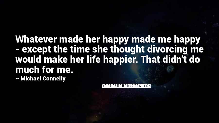Michael Connelly Quotes: Whatever made her happy made me happy - except the time she thought divorcing me would make her life happier. That didn't do much for me.