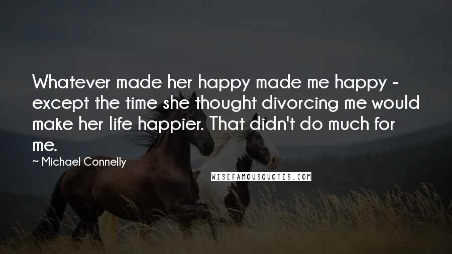 Michael Connelly Quotes: Whatever made her happy made me happy - except the time she thought divorcing me would make her life happier. That didn't do much for me.