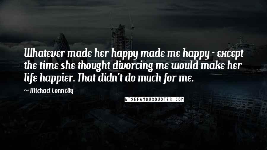 Michael Connelly Quotes: Whatever made her happy made me happy - except the time she thought divorcing me would make her life happier. That didn't do much for me.