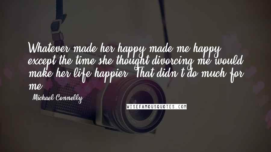 Michael Connelly Quotes: Whatever made her happy made me happy - except the time she thought divorcing me would make her life happier. That didn't do much for me.
