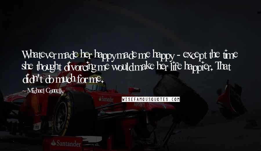 Michael Connelly Quotes: Whatever made her happy made me happy - except the time she thought divorcing me would make her life happier. That didn't do much for me.