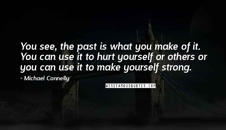 Michael Connelly Quotes: You see, the past is what you make of it. You can use it to hurt yourself or others or you can use it to make yourself strong.