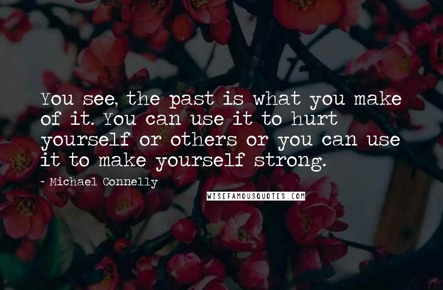 Michael Connelly Quotes: You see, the past is what you make of it. You can use it to hurt yourself or others or you can use it to make yourself strong.