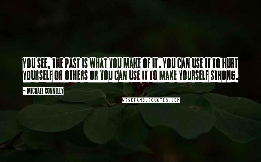 Michael Connelly Quotes: You see, the past is what you make of it. You can use it to hurt yourself or others or you can use it to make yourself strong.