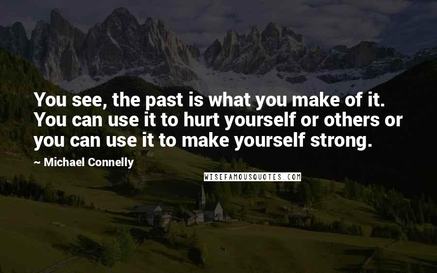 Michael Connelly Quotes: You see, the past is what you make of it. You can use it to hurt yourself or others or you can use it to make yourself strong.