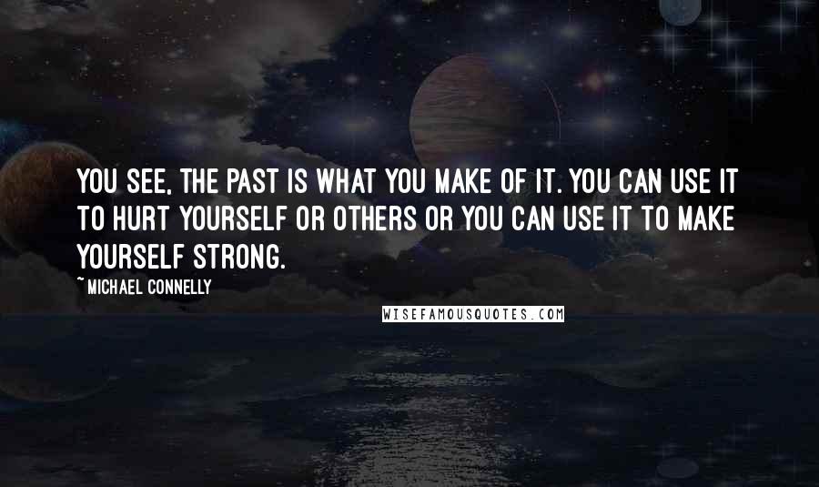 Michael Connelly Quotes: You see, the past is what you make of it. You can use it to hurt yourself or others or you can use it to make yourself strong.