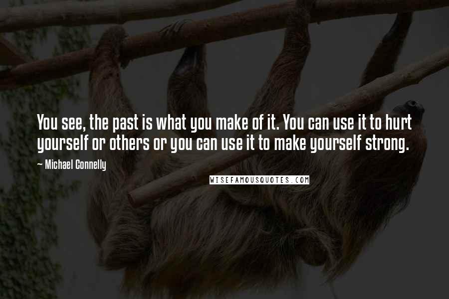 Michael Connelly Quotes: You see, the past is what you make of it. You can use it to hurt yourself or others or you can use it to make yourself strong.