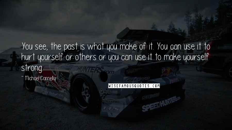 Michael Connelly Quotes: You see, the past is what you make of it. You can use it to hurt yourself or others or you can use it to make yourself strong.