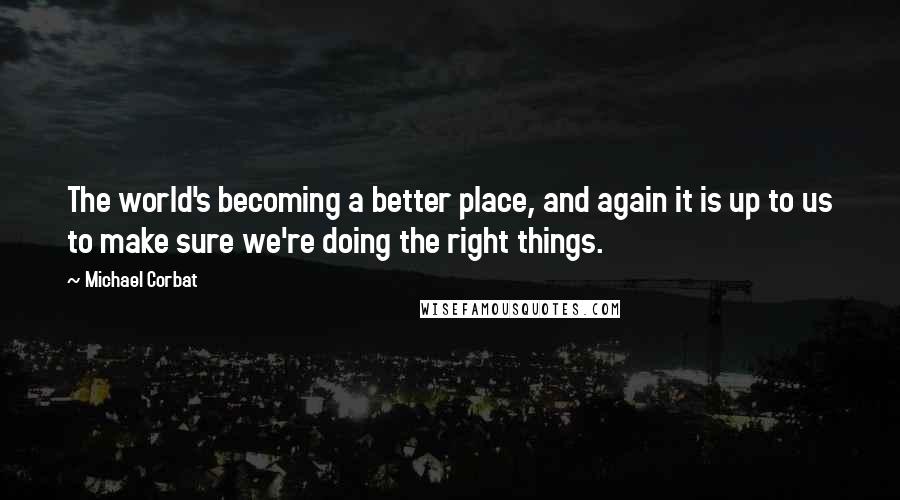 Michael Corbat Quotes: The world's becoming a better place, and again it is up to us to make sure we're doing the right things.