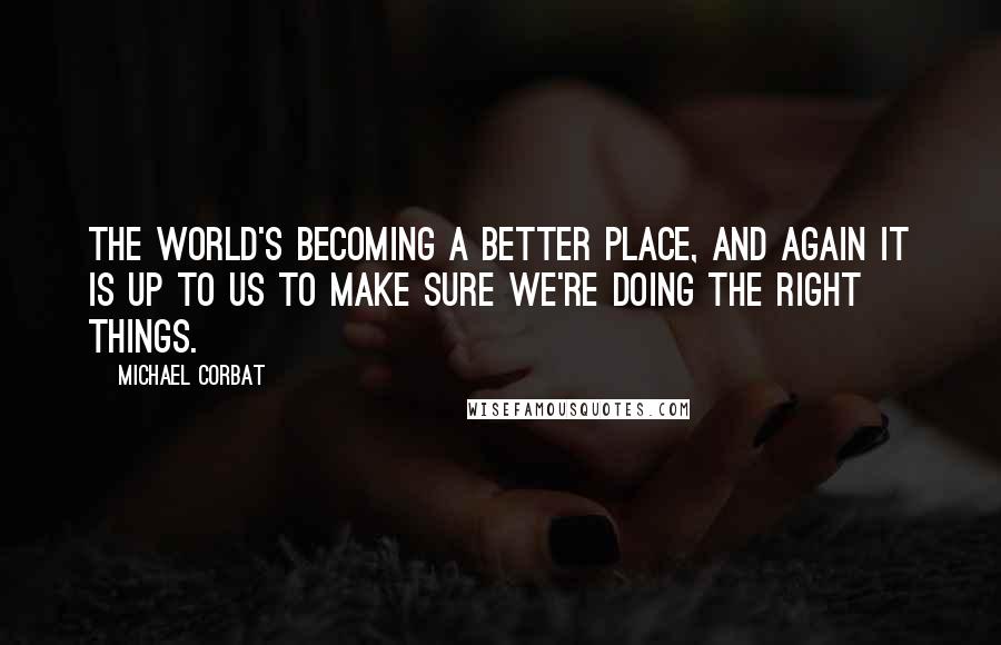 Michael Corbat Quotes: The world's becoming a better place, and again it is up to us to make sure we're doing the right things.