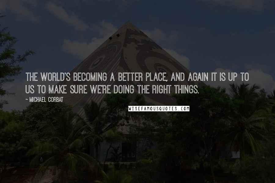 Michael Corbat Quotes: The world's becoming a better place, and again it is up to us to make sure we're doing the right things.