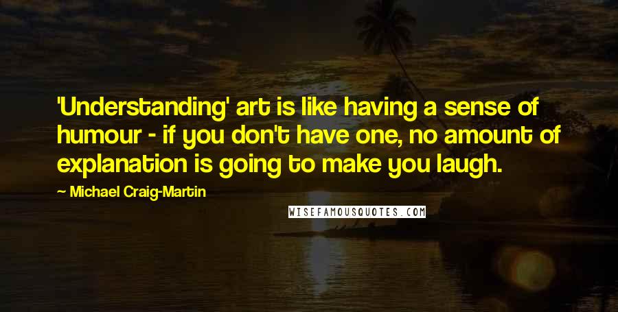 Michael Craig-Martin Quotes: 'Understanding' art is like having a sense of humour - if you don't have one, no amount of explanation is going to make you laugh.