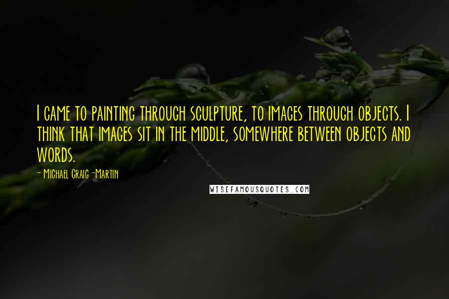 Michael Craig-Martin Quotes: I came to painting through sculpture, to images through objects. I think that images sit in the middle, somewhere between objects and words.