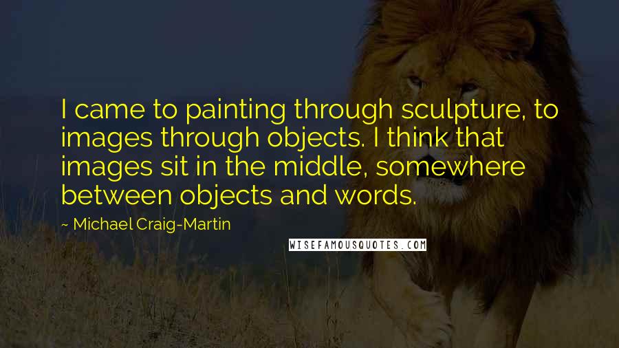 Michael Craig-Martin Quotes: I came to painting through sculpture, to images through objects. I think that images sit in the middle, somewhere between objects and words.