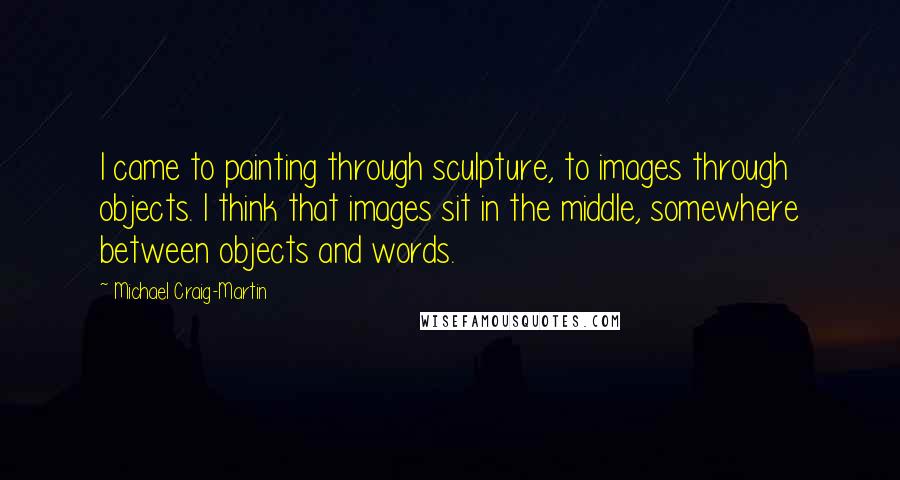Michael Craig-Martin Quotes: I came to painting through sculpture, to images through objects. I think that images sit in the middle, somewhere between objects and words.