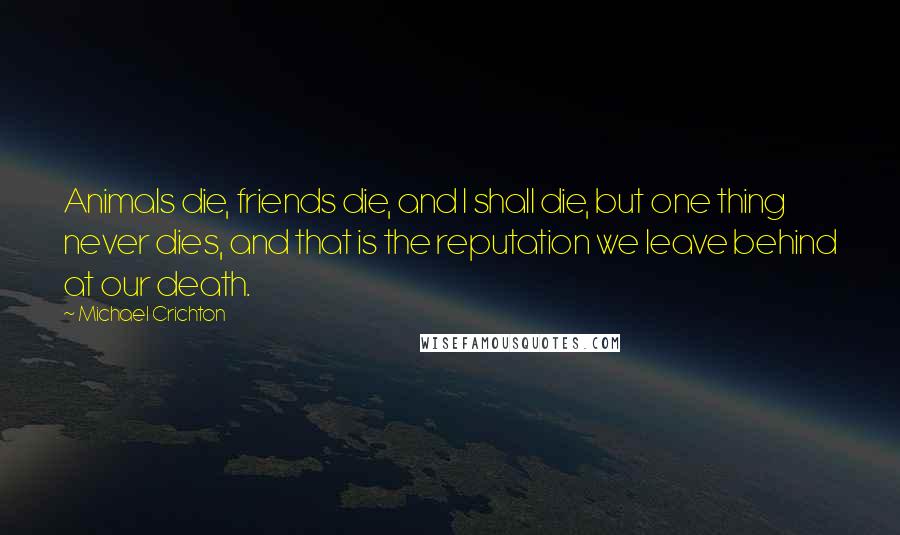 Michael Crichton Quotes: Animals die, friends die, and I shall die, but one thing never dies, and that is the reputation we leave behind at our death.