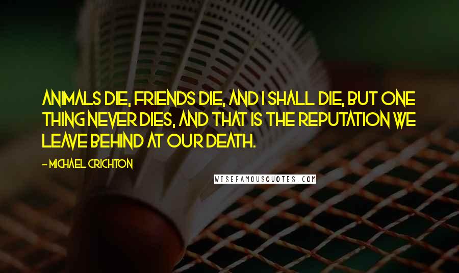 Michael Crichton Quotes: Animals die, friends die, and I shall die, but one thing never dies, and that is the reputation we leave behind at our death.