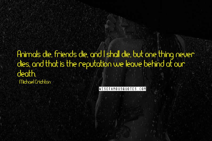 Michael Crichton Quotes: Animals die, friends die, and I shall die, but one thing never dies, and that is the reputation we leave behind at our death.