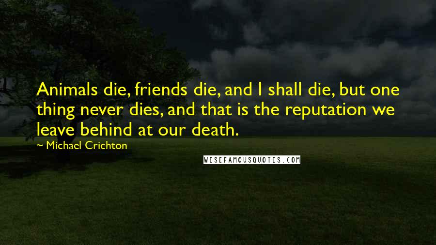 Michael Crichton Quotes: Animals die, friends die, and I shall die, but one thing never dies, and that is the reputation we leave behind at our death.