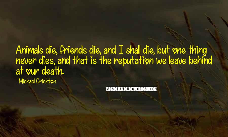 Michael Crichton Quotes: Animals die, friends die, and I shall die, but one thing never dies, and that is the reputation we leave behind at our death.