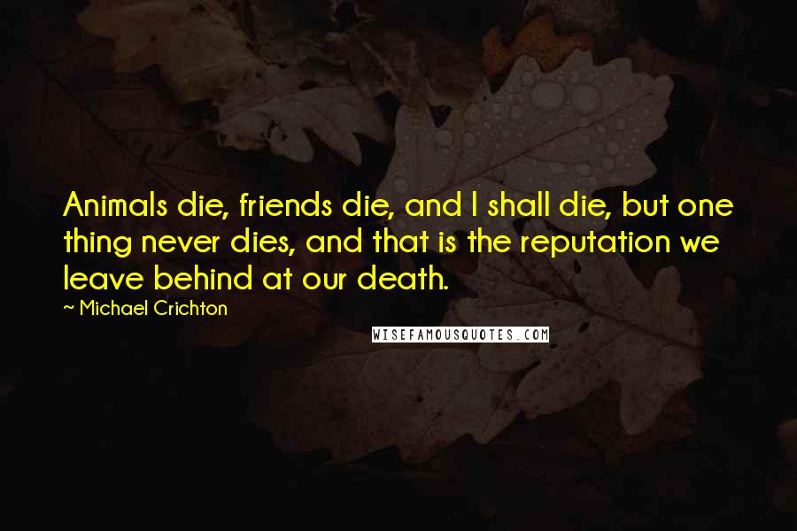 Michael Crichton Quotes: Animals die, friends die, and I shall die, but one thing never dies, and that is the reputation we leave behind at our death.