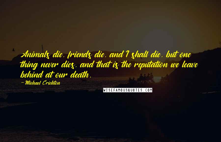 Michael Crichton Quotes: Animals die, friends die, and I shall die, but one thing never dies, and that is the reputation we leave behind at our death.