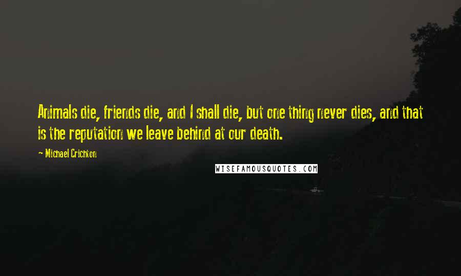 Michael Crichton Quotes: Animals die, friends die, and I shall die, but one thing never dies, and that is the reputation we leave behind at our death.