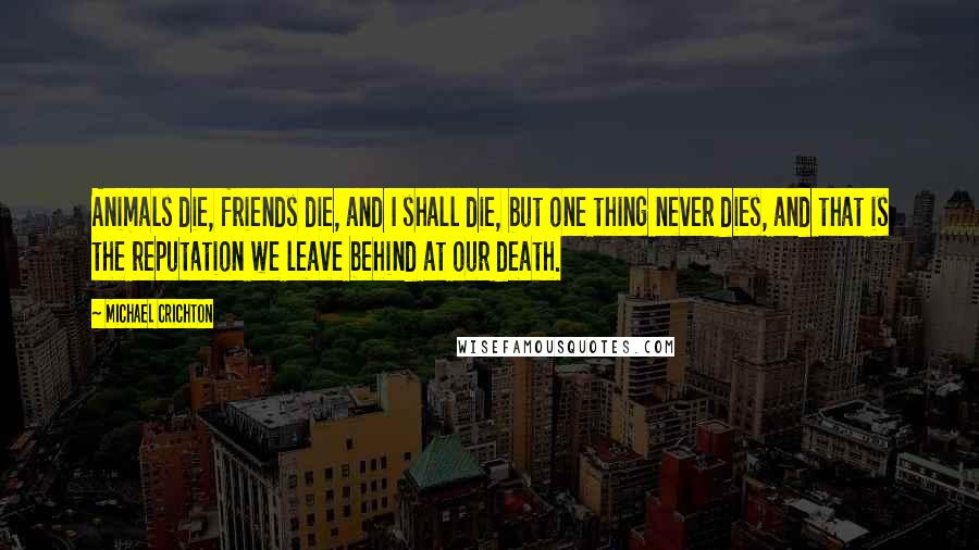 Michael Crichton Quotes: Animals die, friends die, and I shall die, but one thing never dies, and that is the reputation we leave behind at our death.