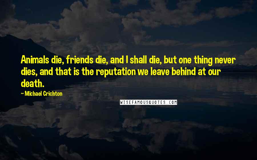 Michael Crichton Quotes: Animals die, friends die, and I shall die, but one thing never dies, and that is the reputation we leave behind at our death.