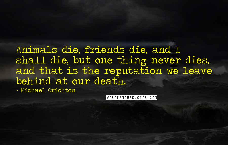 Michael Crichton Quotes: Animals die, friends die, and I shall die, but one thing never dies, and that is the reputation we leave behind at our death.