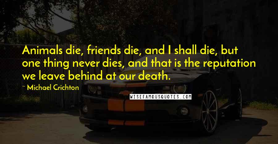 Michael Crichton Quotes: Animals die, friends die, and I shall die, but one thing never dies, and that is the reputation we leave behind at our death.