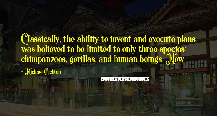 Michael Crichton Quotes: Classically, the ability to invent and execute plans was believed to be limited to only three species: chimpanzees, gorillas, and human beings. Now