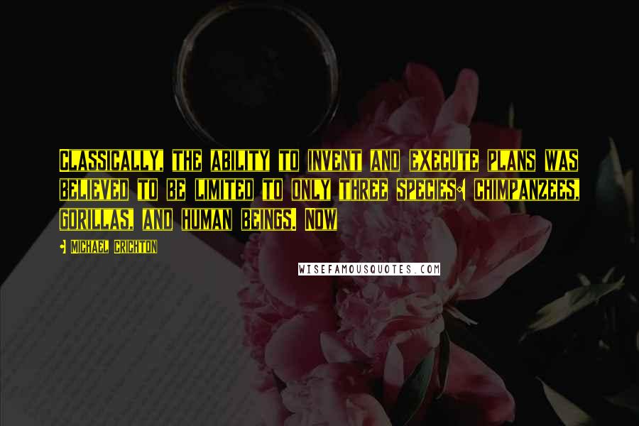 Michael Crichton Quotes: Classically, the ability to invent and execute plans was believed to be limited to only three species: chimpanzees, gorillas, and human beings. Now
