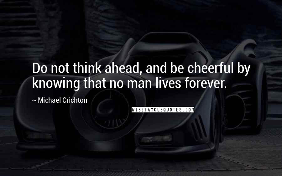 Michael Crichton Quotes: Do not think ahead, and be cheerful by knowing that no man lives forever.