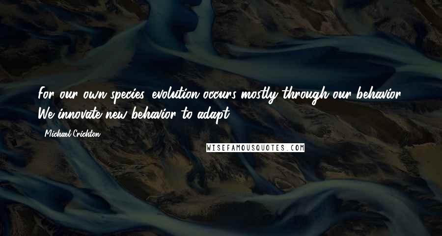 Michael Crichton Quotes: For our own species, evolution occurs mostly through our behavior. We innovate new behavior to adapt.