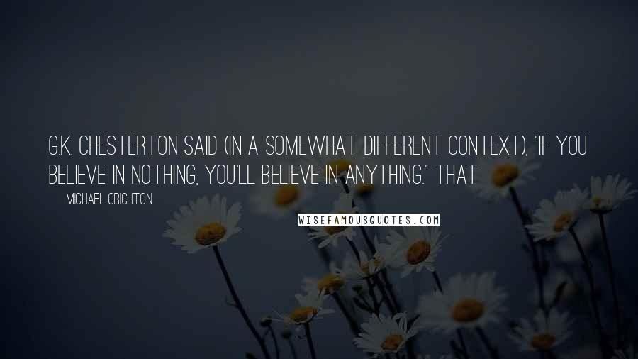 Michael Crichton Quotes: G.K. Chesterton said (in a somewhat different context), "If you believe in nothing, you'll believe in anything." That