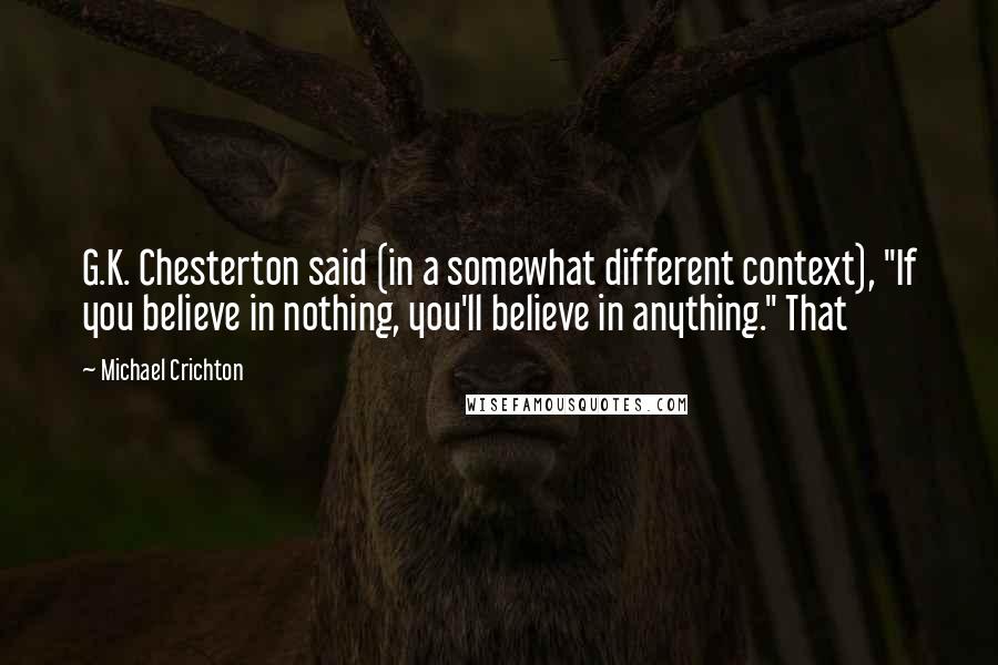 Michael Crichton Quotes: G.K. Chesterton said (in a somewhat different context), "If you believe in nothing, you'll believe in anything." That