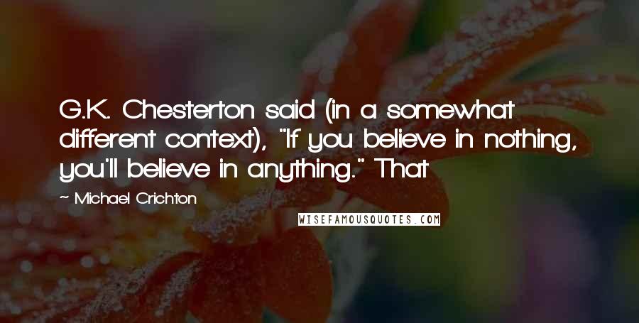 Michael Crichton Quotes: G.K. Chesterton said (in a somewhat different context), "If you believe in nothing, you'll believe in anything." That